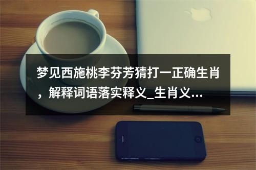 梦见西施桃李芬芳猜打一正确生肖，解释词语落实释义_生肖义无反顾之勇猛冲锋者实时意释