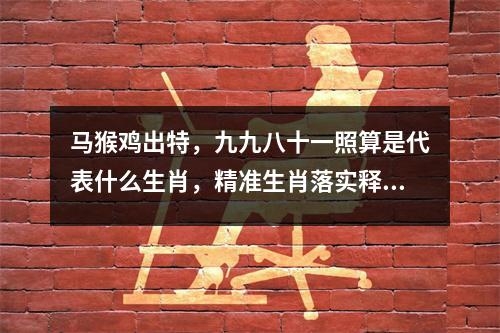 马猴鸡出特，九九八十一照算是代表什么生肖，精准生肖落实释义_生肖解读分别为实时意释
