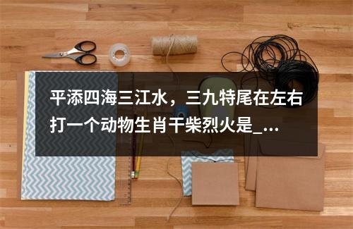 平添四海三江水，三九特尾在左右打一个动物生肖干柴烈火是_生肖顽皮的小捣蛋实时意释