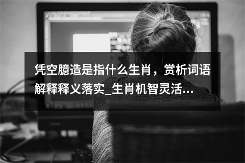 凭空臆造是指什么生肖，赏析词语解释释义落实_生肖机智灵活中的智慧实时意释