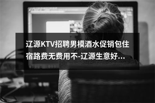 辽源KTV招聘男模酒水促销包住宿路费无费用不-辽源生意好的夜店招聘佳丽欢迎踏入夜店行业实时意释