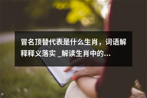冒名顶替代表是什么生肖，词语解释释义落实 _解读生肖中的那些呆萌代表实时意释
