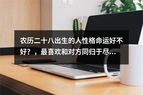 农历二十八出生的人性格命运好不好？，最喜欢和对方同归于尽的星座实时意释