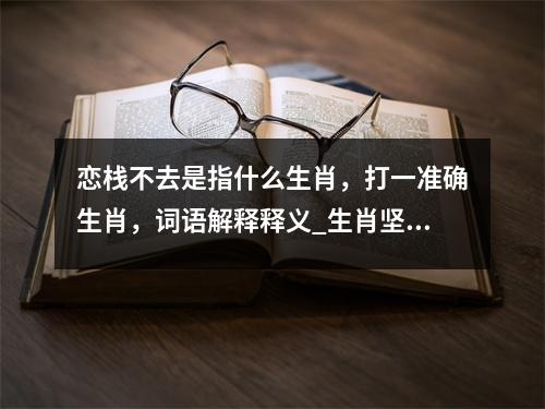 恋栈不去是指什么生肖，打一准确生肖，词语解释释义_生肖坚毅耐劳中的夷然不屑实时意释