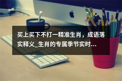 买上买下不打一精准生肖，成语落实释义_生肖的专属季节实时意释