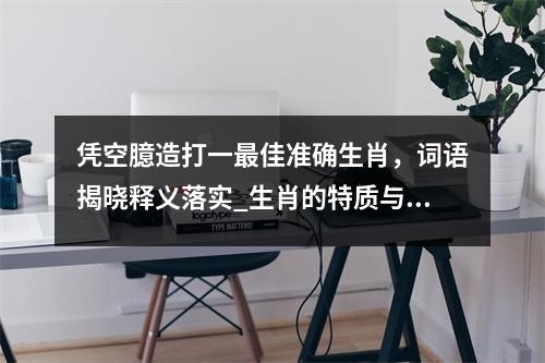 凭空臆造打一最佳准确生肖，词语揭晓释义落实_生肖的特质与寓意。实时意释