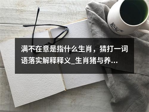 满不在意是指什么生肖，猜打一词语落实解释释义_生肖猪与养女百家求实时意释