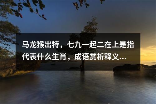 马龙猴出特，七九一起二在上是指代表什么生肖，成语赏析释义落实解释_生肖解读温顺与善良实时意释