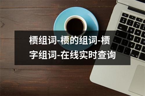 槚组词-槚的组词-槚字组词-在线实时查询