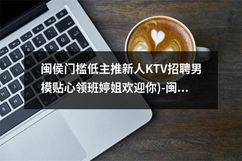 闽侯门槛低主推新人KTV招聘男模贴心领班婷姐欢迎你)-闽侯23年会所夜店招聘佳丽生意好保进房间实时意释