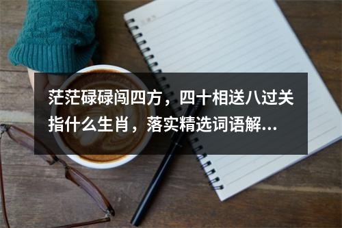 茫茫碌碌闯四方，四十相送八过关指什么生肖，落实精选词语解释释义_成语作答释义及三生肖解读实时意释